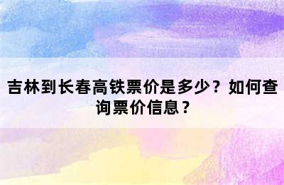 吉林到长春高铁票价是多少？如何查询票价信息？