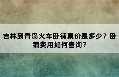 吉林到青岛火车卧铺票价是多少？卧铺费用如何查询？