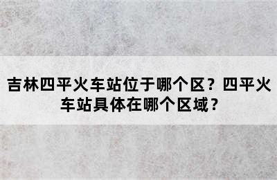 吉林四平火车站位于哪个区？四平火车站具体在哪个区域？