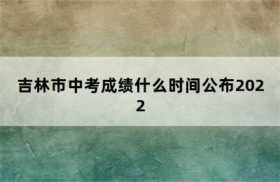 吉林市中考成绩什么时间公布2022