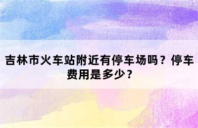 吉林市火车站附近有停车场吗？停车费用是多少？