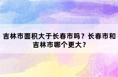 吉林市面积大于长春市吗？长春市和吉林市哪个更大？