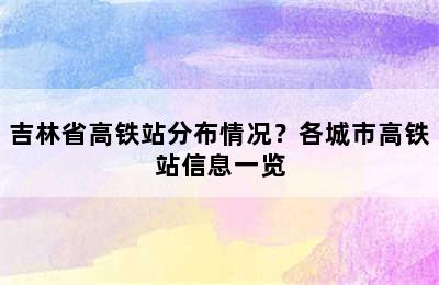 吉林省高铁站分布情况？各城市高铁站信息一览