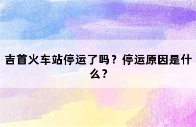 吉首火车站停运了吗？停运原因是什么？