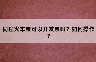 同程火车票可以开发票吗？如何操作？