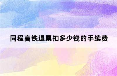 同程高铁退票扣多少钱的手续费