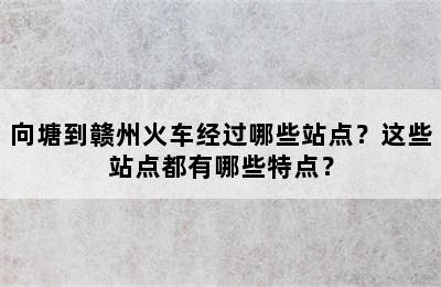 向塘到赣州火车经过哪些站点？这些站点都有哪些特点？