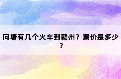 向塘有几个火车到赣州？票价是多少？