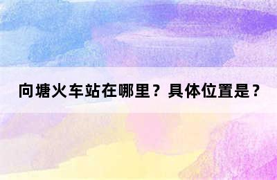 向塘火车站在哪里？具体位置是？