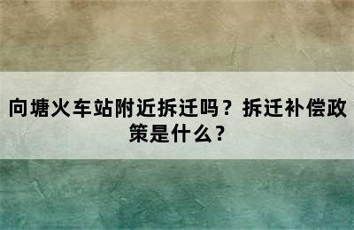 向塘火车站附近拆迁吗？拆迁补偿政策是什么？