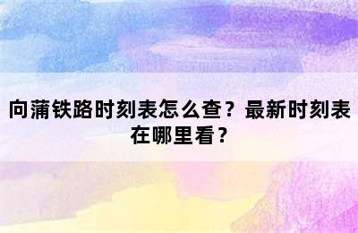 向蒲铁路时刻表怎么查？最新时刻表在哪里看？