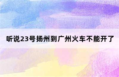 听说23号扬州到广州火车不能开了