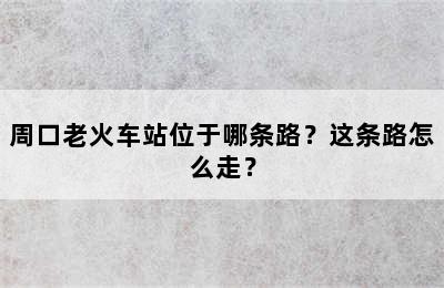 周口老火车站位于哪条路？这条路怎么走？