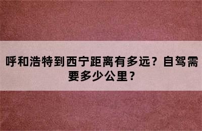 呼和浩特到西宁距离有多远？自驾需要多少公里？