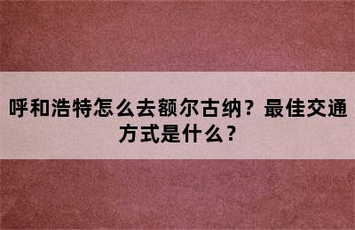 呼和浩特怎么去额尔古纳？最佳交通方式是什么？