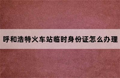 呼和浩特火车站临时身份证怎么办理