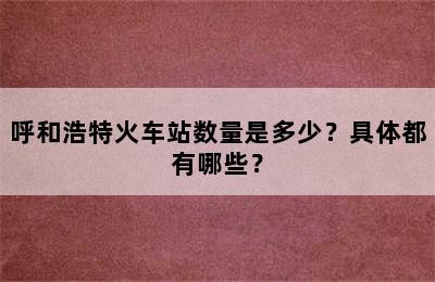 呼和浩特火车站数量是多少？具体都有哪些？