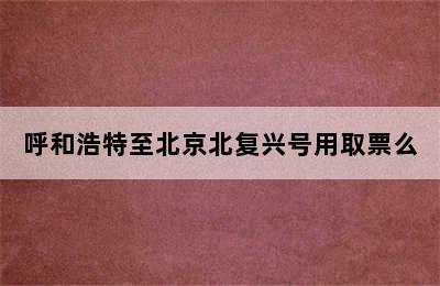 呼和浩特至北京北复兴号用取票么