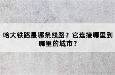 哈大铁路是哪条线路？它连接哪里到哪里的城市？