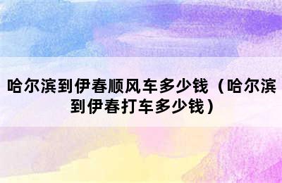 哈尔滨到伊春顺风车多少钱（哈尔滨到伊春打车多少钱）