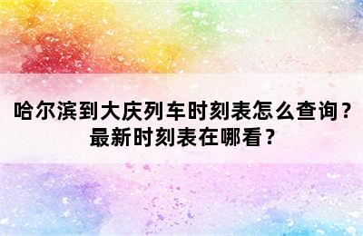 哈尔滨到大庆列车时刻表怎么查询？最新时刻表在哪看？