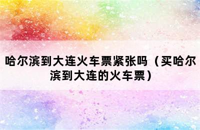 哈尔滨到大连火车票紧张吗（买哈尔滨到大连的火车票）