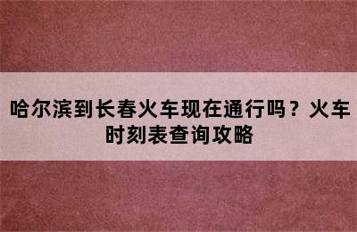 哈尔滨到长春火车现在通行吗？火车时刻表查询攻略