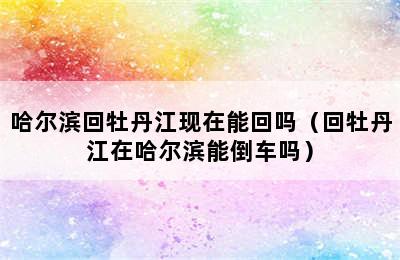 哈尔滨回牡丹江现在能回吗（回牡丹江在哈尔滨能倒车吗）