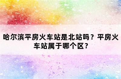 哈尔滨平房火车站是北站吗？平房火车站属于哪个区？