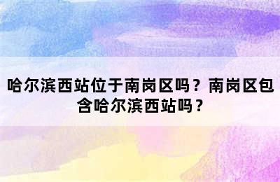 哈尔滨西站位于南岗区吗？南岗区包含哈尔滨西站吗？