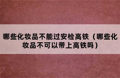 哪些化妆品不能过安检高铁（哪些化妆品不可以带上高铁吗）