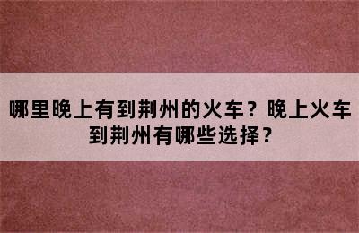 哪里晚上有到荆州的火车？晚上火车到荆州有哪些选择？