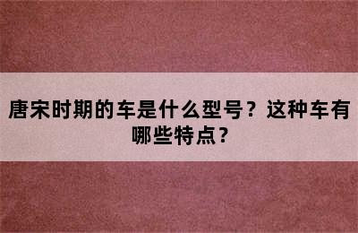 唐宋时期的车是什么型号？这种车有哪些特点？