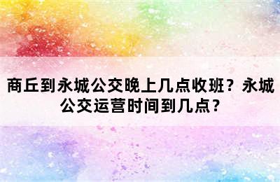 商丘到永城公交晚上几点收班？永城公交运营时间到几点？