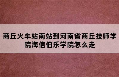 商丘火车站南站到河南省商丘技师学院海信伯乐学院怎么走