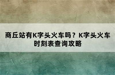 商丘站有K字头火车吗？K字头火车时刻表查询攻略