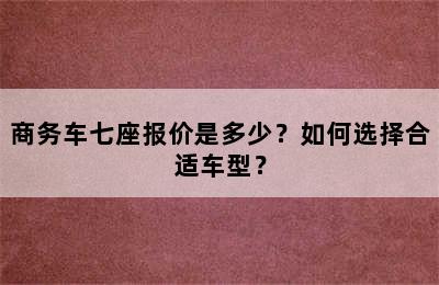 商务车七座报价是多少？如何选择合适车型？