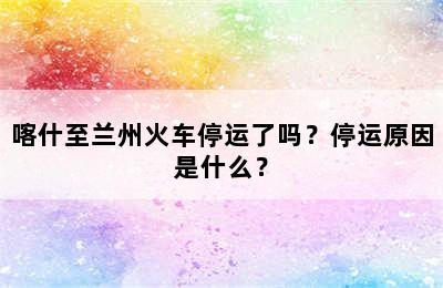 喀什至兰州火车停运了吗？停运原因是什么？