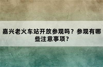 嘉兴老火车站开放参观吗？参观有哪些注意事项？