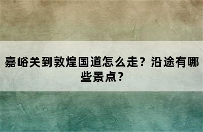 嘉峪关到敦煌国道怎么走？沿途有哪些景点？