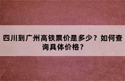 四川到广州高铁票价是多少？如何查询具体价格？