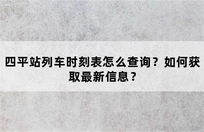 四平站列车时刻表怎么查询？如何获取最新信息？