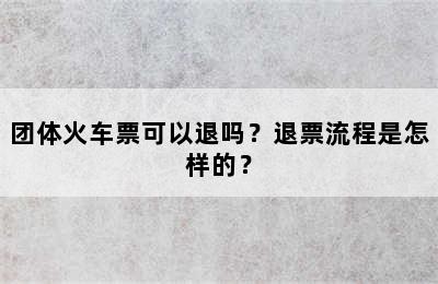 团体火车票可以退吗？退票流程是怎样的？