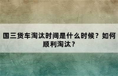 国三货车淘汰时间是什么时候？如何顺利淘汰？