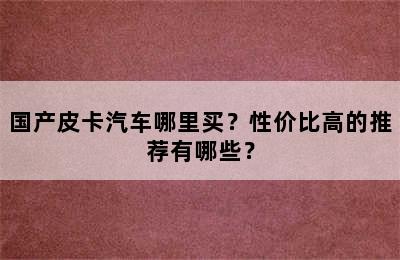 国产皮卡汽车哪里买？性价比高的推荐有哪些？