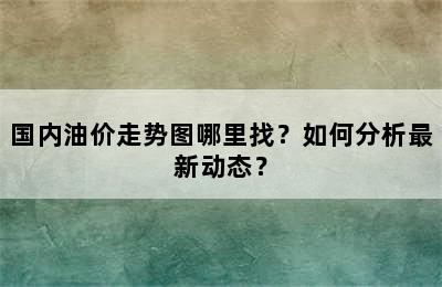 国内油价走势图哪里找？如何分析最新动态？