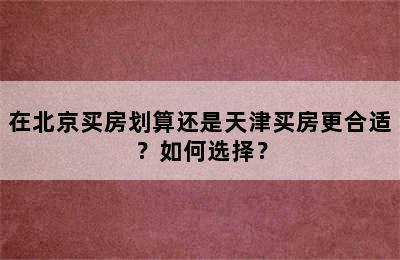 在北京买房划算还是天津买房更合适？如何选择？