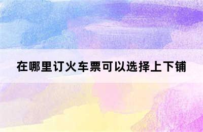 在哪里订火车票可以选择上下铺