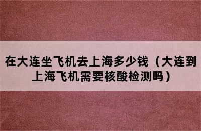 在大连坐飞机去上海多少钱（大连到上海飞机需要核酸检测吗）