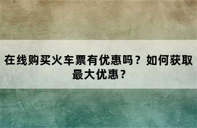 在线购买火车票有优惠吗？如何获取最大优惠？